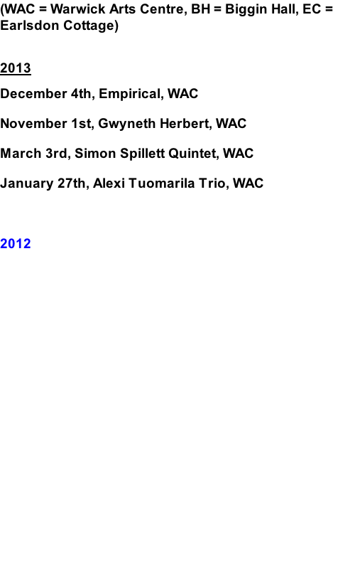 (WAC = Warwick Arts Centre, BH = Biggin Hall, EC = Earlsdon Cottage)  2013 December 4th, Empirical, WAC November 1st, Gwyneth Herbert, WAC March 3rd, Simon Spillett Quintet, WAC January 27th, Alexi Tuomarila Trio, WAC  2012